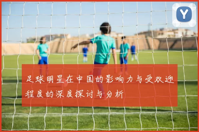 足球明星在中国的影响力与受欢迎程度的深度探讨与分析