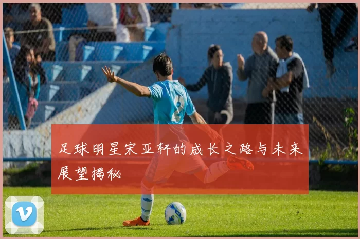 足球明星宋亚轩的成长之路与未来展望揭秘