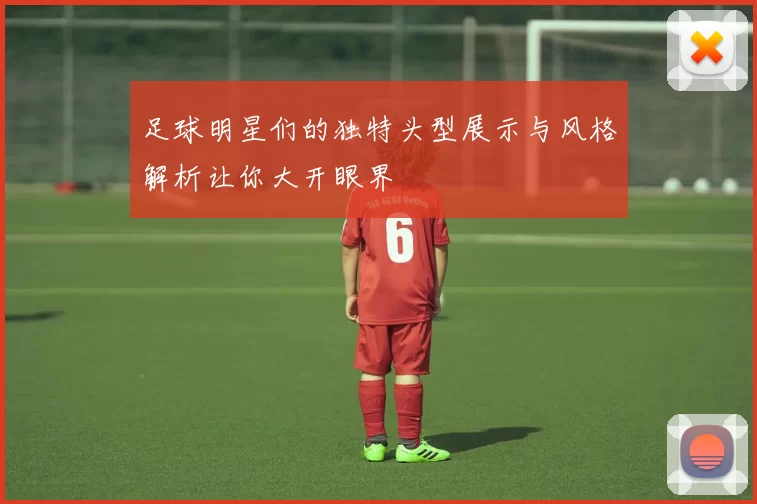 足球明星们的独特头型展示与风格解析让你大开眼界