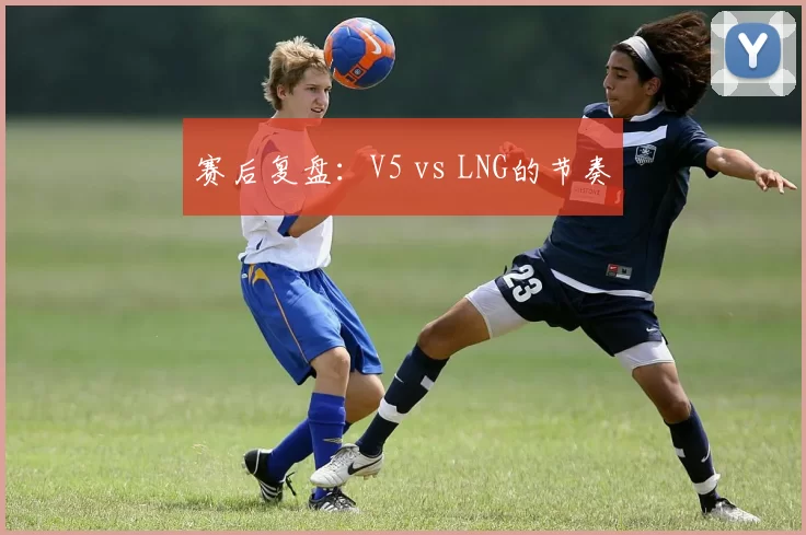 赛后复盘：V5 vs LNG的节奏