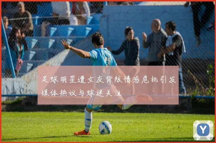 足球明星遭女友背叛情感危机引发媒体热议与球迷关注