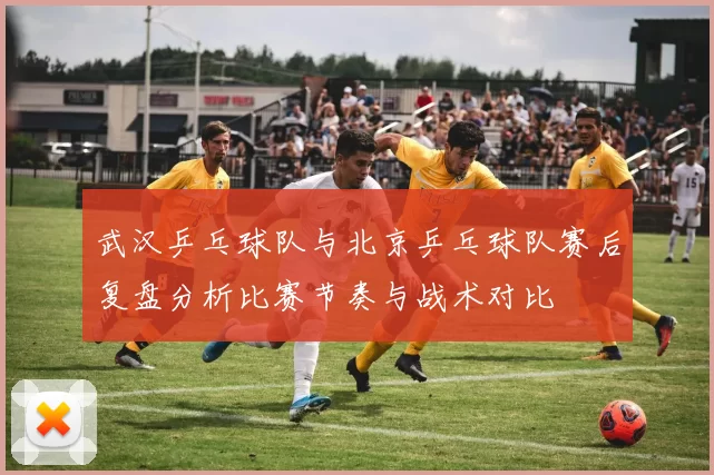 武汉乒乓球队与北京乒乓球队赛后复盘分析比赛节奏与战术对比