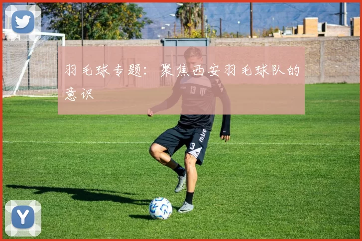 羽毛球专题：聚焦西安羽毛球队的意识