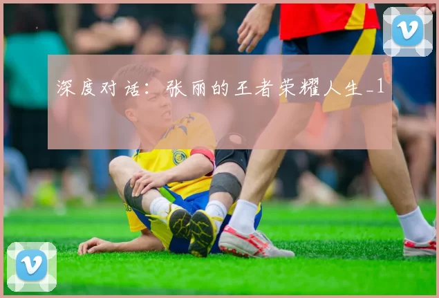 深度对话：张丽的王者荣耀人生_1