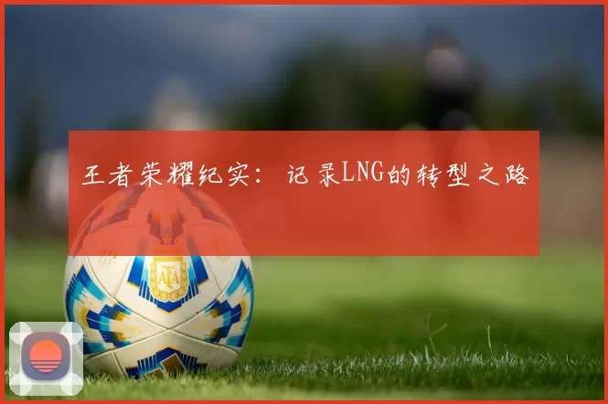 王者荣耀纪实：记录LNG的转型之路